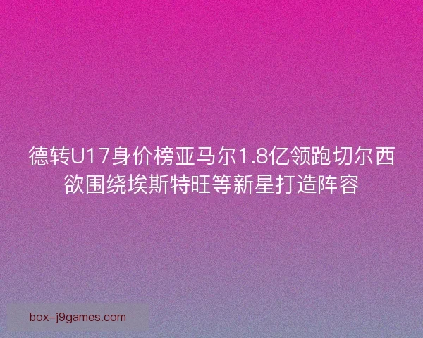 德转U17身价榜亚马尔1.8亿领跑切尔西欲围绕埃斯特旺等新星打造阵容